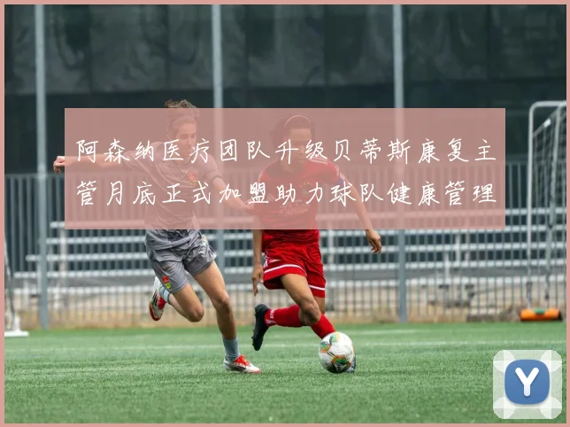阿森纳医疗团队升级贝蒂斯康复主管月底正式加盟助力球队健康管理
