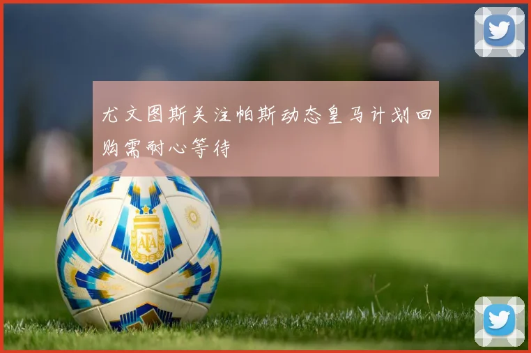 尤文图斯关注帕斯动态皇马计划回购需耐心等待
