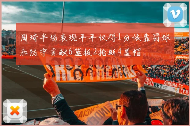 周琦半场表现平平仅得1分依靠罚球和防守贡献6篮板2抢断4盖帽