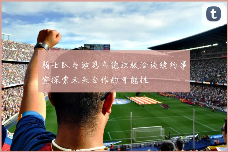 骑士队与迪恩韦德积极洽谈续约事宜探索未来合作的可能性