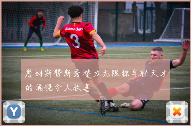 詹姆斯赞新秀潜力无限称年轻天才的涌现令人欣喜