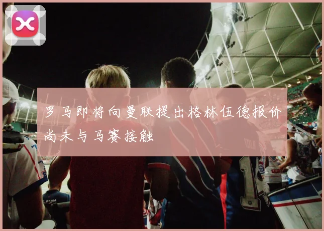 罗马即将向曼联提出格林伍德报价尚未与马赛接触