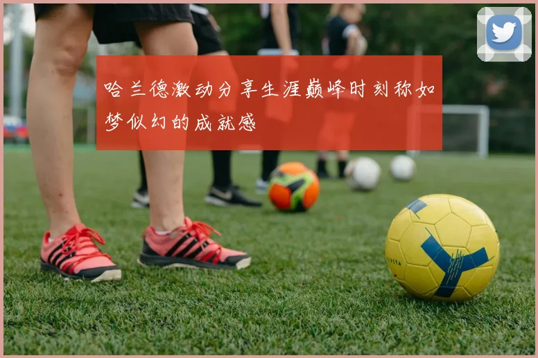 哈兰德激动分享生涯巅峰时刻称如梦似幻的成就感