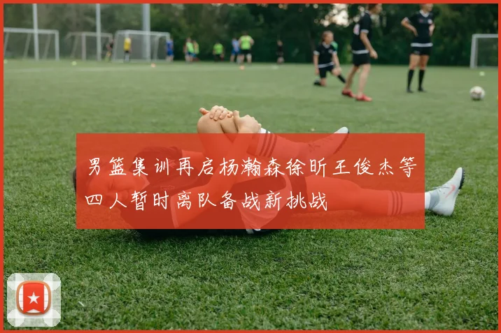 男篮集训再启杨瀚森徐昕王俊杰等四人暂时离队备战新挑战