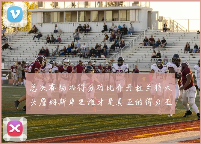 总决赛场均得分对比乔丹杜兰特大头詹姆斯库里谁才是真正的得分王