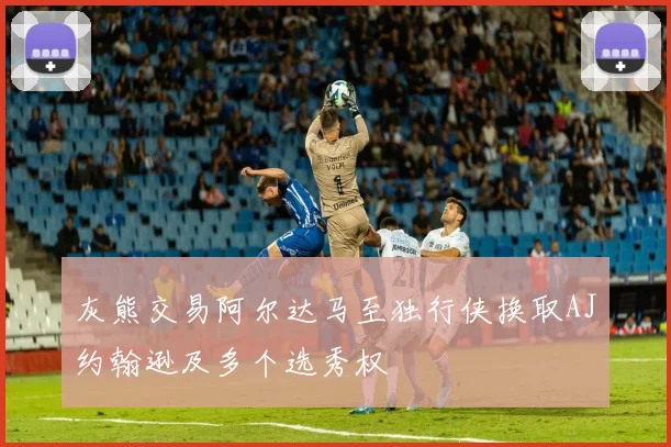灰熊交易阿尔达马至独行侠换取AJ约翰逊及多个选秀权