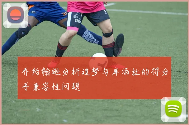 乔约翰逊分析追梦与库汤杜的得分手兼容性问题