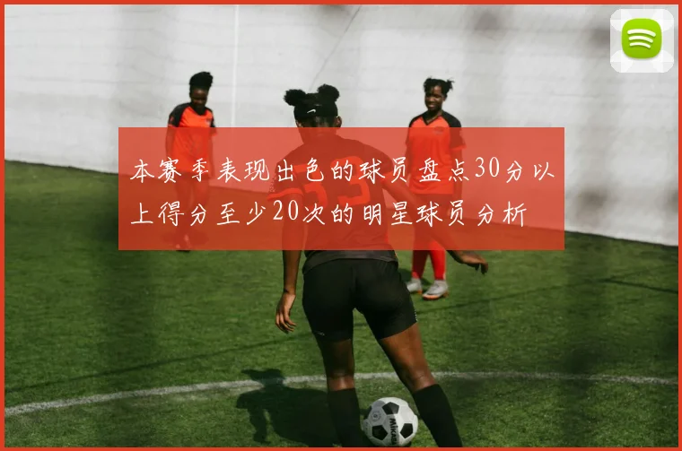 本赛季表现出色的球员盘点30分以上得分至少20次的明星球员分析