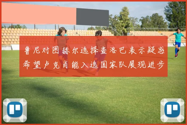 鲁尼对图赫尔选择查洛巴表示疑惑希望卢克肖能入选国家队展现进步