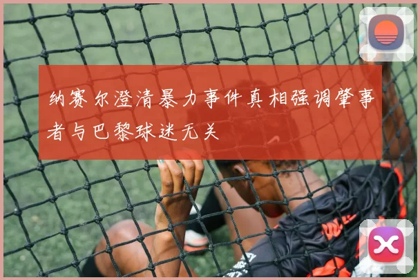纳赛尔澄清暴力事件真相强调肇事者与巴黎球迷无关