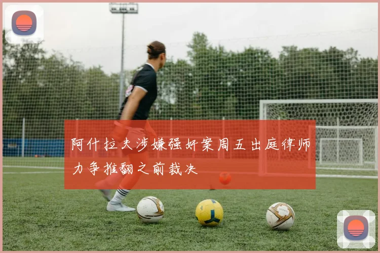 阿什拉夫涉嫌强奸案周五出庭律师力争推翻之前裁决