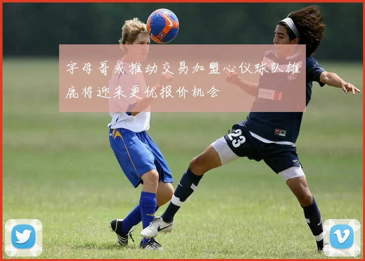 字母哥或推动交易加盟心仪球队雄鹿将迎来更优报价机会