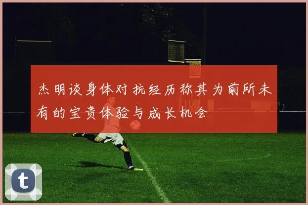 杰明谈身体对抗经历称其为前所未有的宝贵体验与成长机会