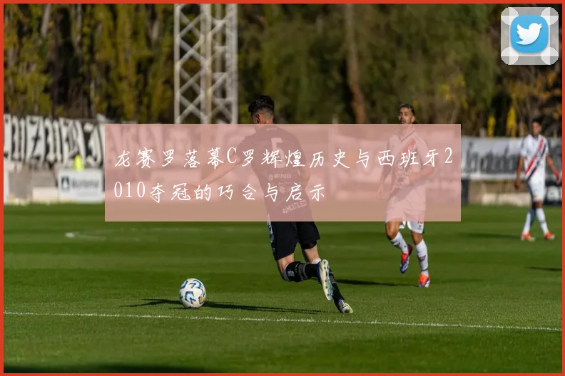 龙赛罗落幕C罗辉煌历史与西班牙2010夺冠的巧合与启示