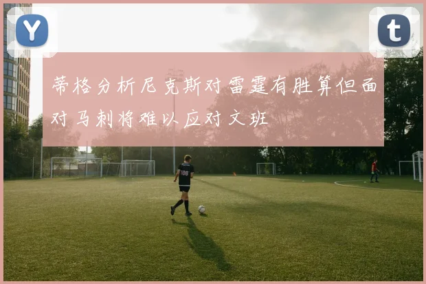 蒂格分析尼克斯对雷霆有胜算但面对马刺将难以应对文班