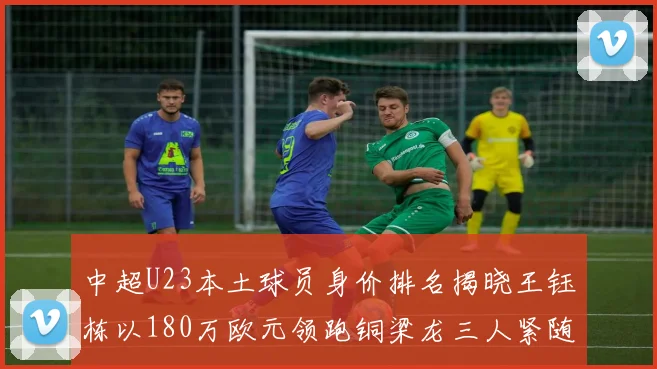 中超U23本土球员身价排名揭晓王钰栋以180万欧元领跑铜梁龙三人紧随其后