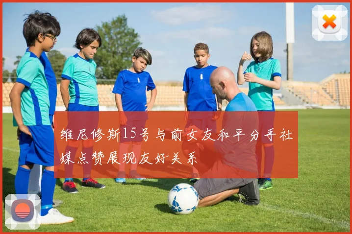 维尼修斯15号与前女友和平分手社媒点赞展现友好关系