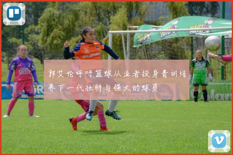 郭艾伦呼吁篮球从业者投身青训培养下一代独特与强大的球员