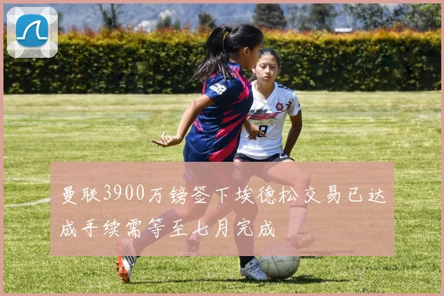 曼联3900万镑签下埃德松交易已达成手续需等至七月完成
